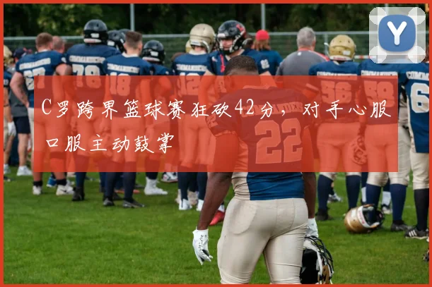 C罗跨界篮球赛狂砍42分，对手心服口服主动鼓掌