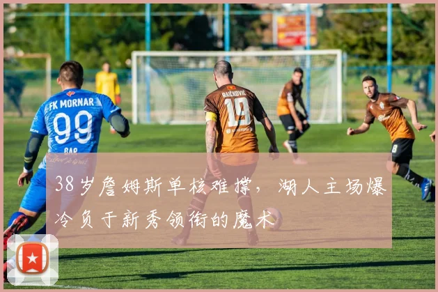 38岁詹姆斯单核难撑，湖人主场爆冷负于新秀领衔的魔术