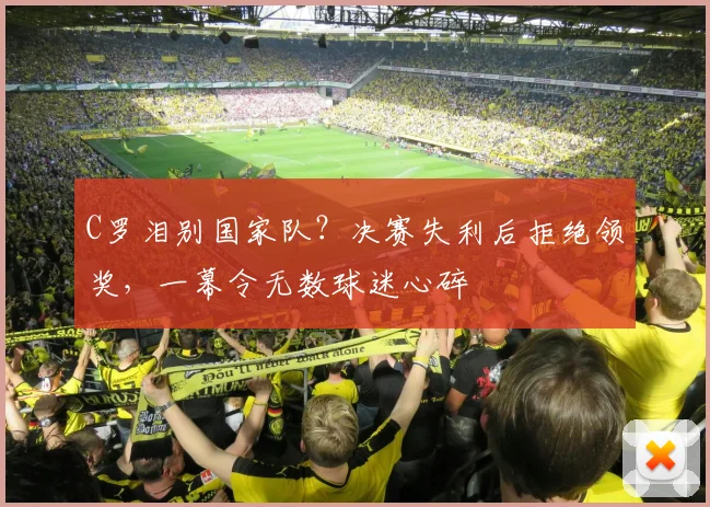 C罗泪别国家队？决赛失利后拒绝领奖，一幕令无数球迷心碎