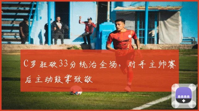 C罗狂砍33分统治全场，对手主帅赛后主动鼓掌致敬