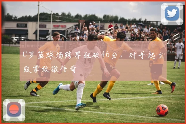 C罗篮球场跨界狂砍46分，对手起立鼓掌致敬传奇