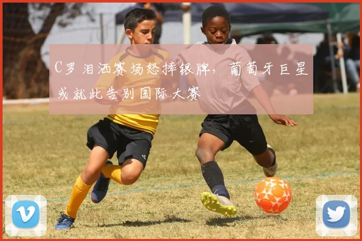 C罗泪洒赛场怒摔银牌，葡萄牙巨星或就此告别国际大赛