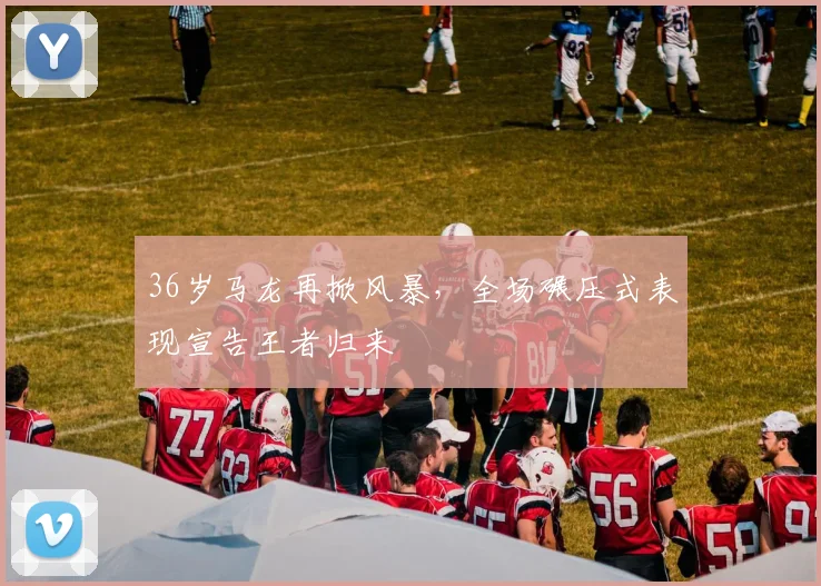 36岁马龙再掀风暴，全场碾压式表现宣告王者归来