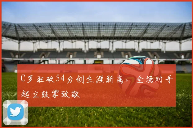 C罗狂砍54分创生涯新高，全场对手起立鼓掌致敬