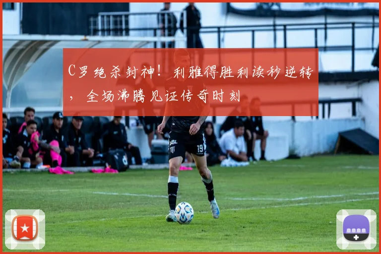 C罗绝杀封神！利雅得胜利读秒逆转，全场沸腾见证传奇时刻